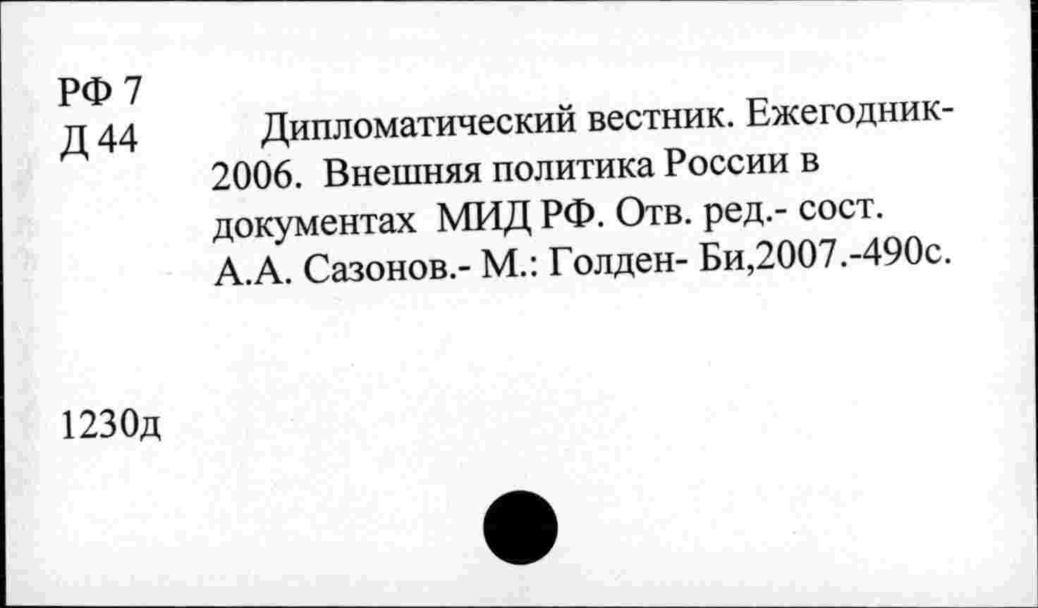 ﻿РФ 7
Д44
Дипломатический вестник. Ежегодник-2006. Внешняя политика России в документах МИД РФ. Отв. ред.- сост. А.А. Сазонов.- М.: Голден- Би,2007.-490с.
1230д